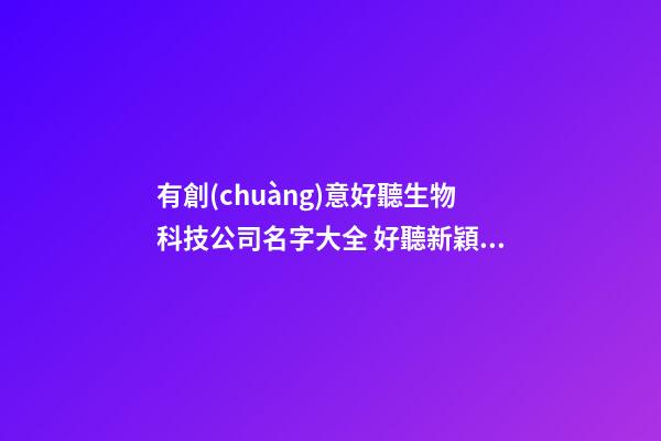 有創(chuàng)意好聽生物科技公司名字大全 好聽新穎生物科技公司起名